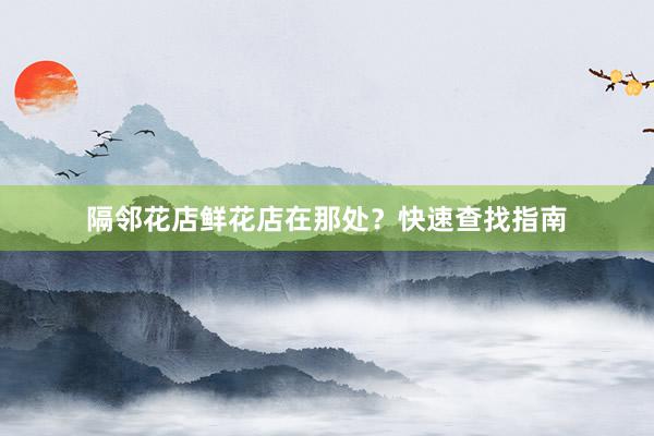 隔邻花店鲜花店在那处？快速查找指南