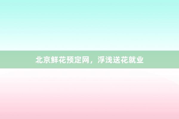 北京鲜花预定网，浮浅送花就业